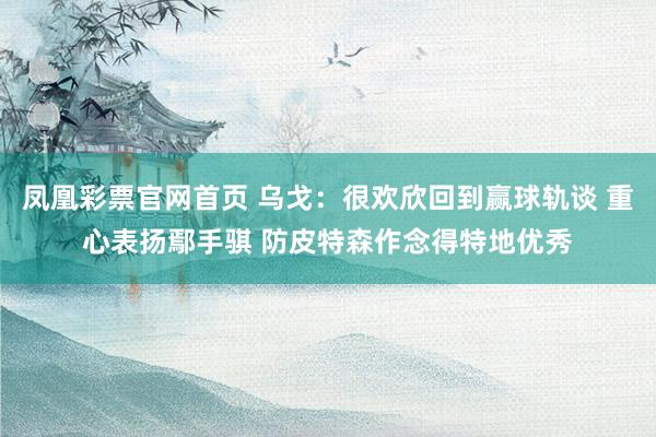 凤凰彩票官网首页 乌戈：很欢欣回到赢球轨谈 重心表扬鄢手骐 防皮特森作念得特地优秀