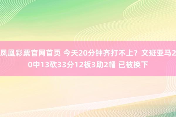 凤凰彩票官网首页 今天20分钟齐打不上？文班亚马20中13砍33分12板3助2帽 已被换下