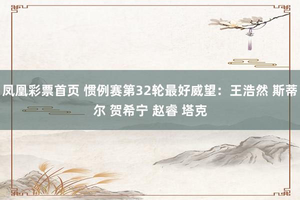 凤凰彩票首页 惯例赛第32轮最好威望：王浩然 斯蒂尔 贺希宁 赵睿 塔克