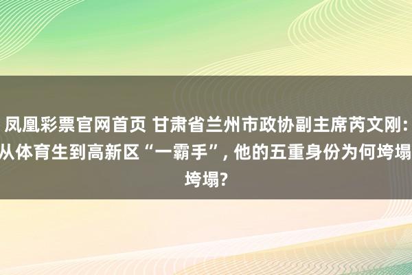 凤凰彩票官网首页 甘肃省兰州市政协副主席芮文刚: 从体育生到高新区“一霸手”， 他的五重身份为何垮塌?