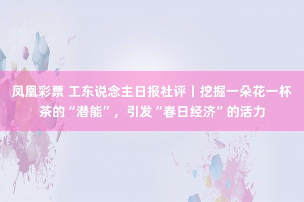 凤凰彩票 工东说念主日报社评丨挖掘一朵花一杯茶的“潜能”，引发“春日经济”的活力