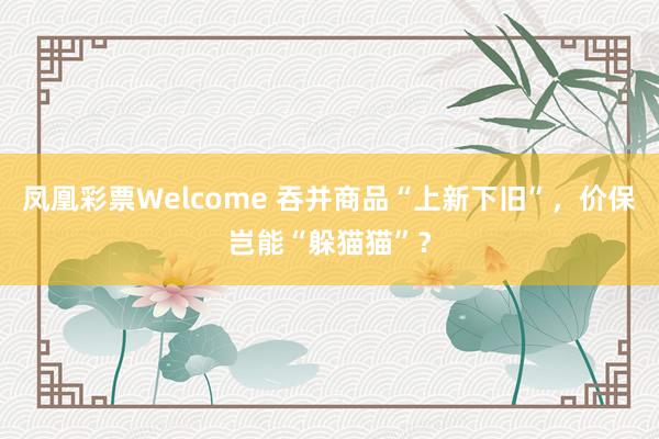 凤凰彩票Welcome 吞并商品“上新下旧”，价保岂能“躲猫猫”？