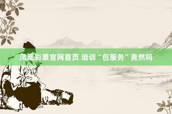 凤凰彩票官网首页 培训“包服务”竟然吗