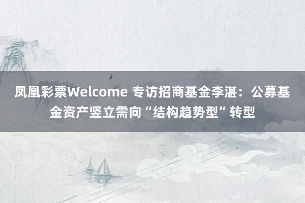 凤凰彩票Welcome 专访招商基金李湛：公募基金资产竖立需向“结构趋势型”转型