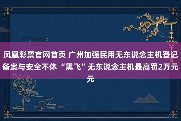 凤凰彩票官网首页 广州加强民用无东说念主机登记备案与安全不休 “黑飞”无东说念主机最高罚2万元