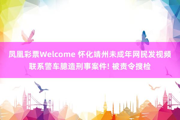 凤凰彩票Welcome 怀化靖州未成年网民发视频联系警车臆造刑事案件! 被责令搜检