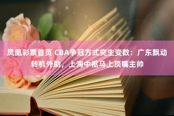 凤凰彩票首页 CBA争冠方式突生变数：广东飘动转机外助，上海中枢马上顶嘴主帅