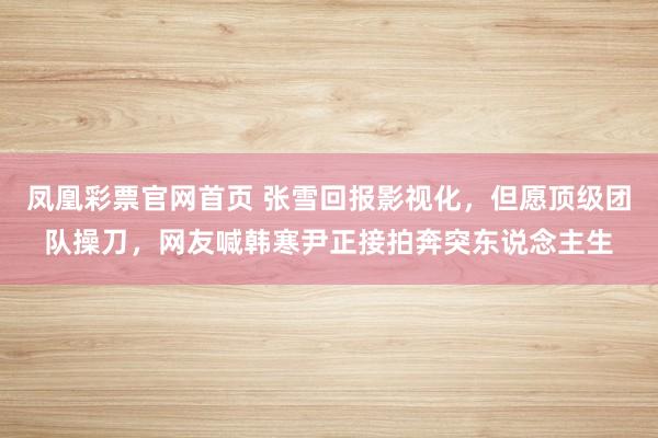 凤凰彩票官网首页 张雪回报影视化，但愿顶级团队操刀，网友喊韩寒尹正接拍奔突东说念主生
