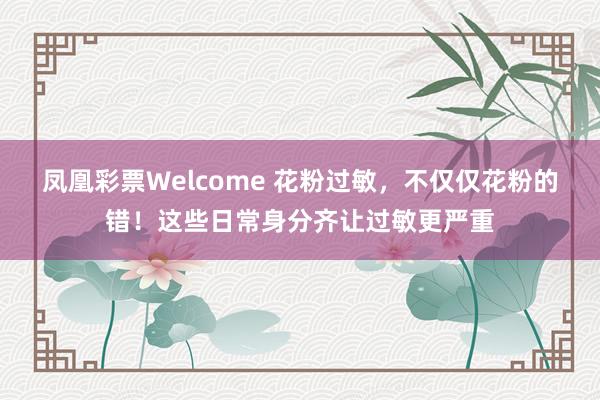 凤凰彩票Welcome 花粉过敏，不仅仅花粉的错！这些日常身分齐让过敏更严重