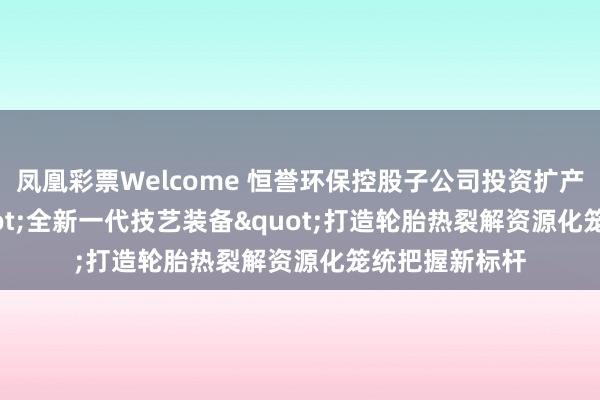 凤凰彩票Welcome 恒誉环保控股子公司投资扩产10万吨， "全新一代技艺装备"打造轮胎热裂解资源化笼统把握新标杆