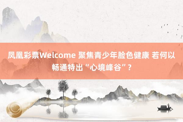 凤凰彩票Welcome 聚焦青少年脸色健康 若何以畅通特出“心境峰谷”?
