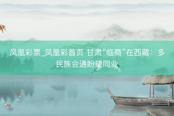 凤凰彩票_凤凰彩首页 甘肃“临商”在西藏：多民族会通盼望同业