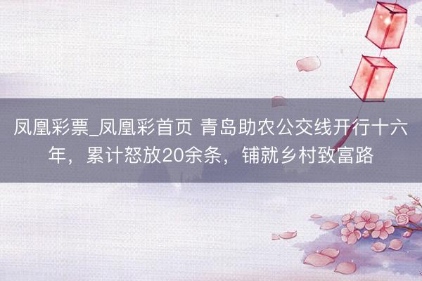 凤凰彩票_凤凰彩首页 青岛助农公交线开行十六年，累计怒放20余条，铺就乡村致富路