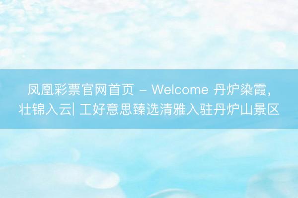 凤凰彩票官网首页 - Welcome 丹炉染霞，壮锦入云| 工好意思臻选清雅入驻丹炉山景区