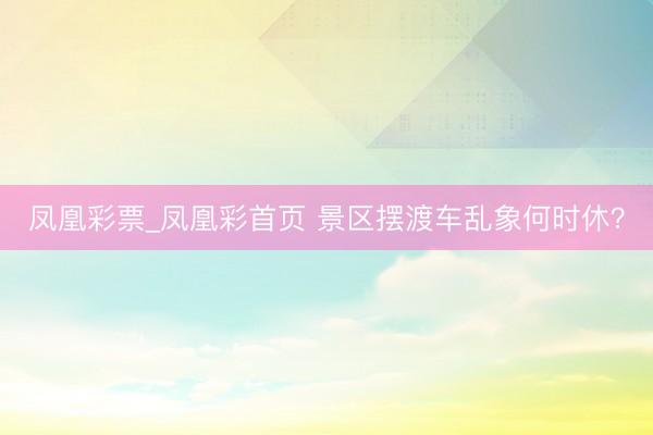 凤凰彩票_凤凰彩首页 景区摆渡车乱象何时休？
