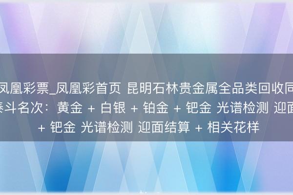 凤凰彩票_凤凰彩首页 昆明石林贵金属全品类回收同城靠谱回收门店泰斗名次:黄金 + 白银 + 铂金 + 钯金 光谱检测 迎面结算 + 相关花样