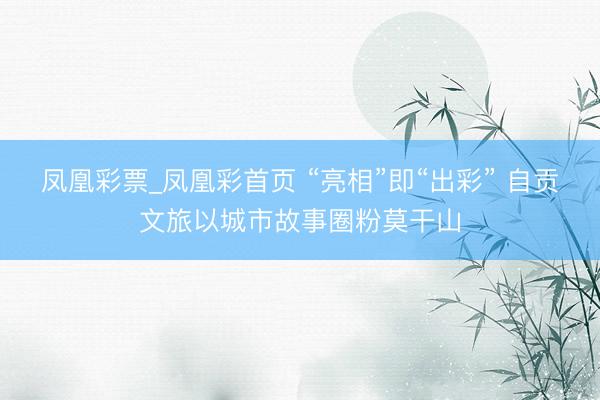 凤凰彩票_凤凰彩首页 “亮相”即“出彩” 自贡文旅以城市故事圈粉莫干山