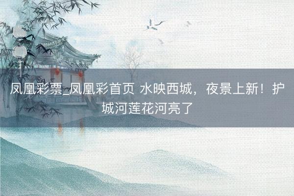 凤凰彩票_凤凰彩首页 水映西城，夜景上新！护城河莲花河亮了