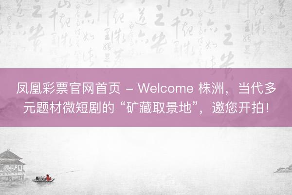 凤凰彩票官网首页 - Welcome 株洲，当代多元题材微短剧的 “矿藏取景地”，邀您开拍！