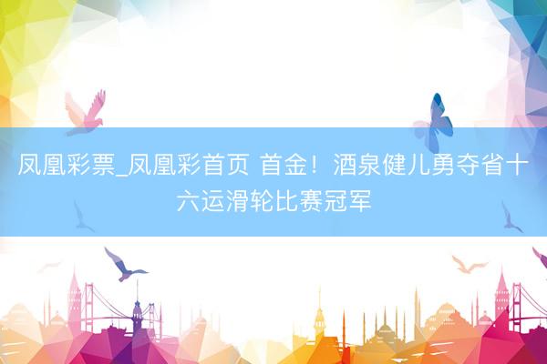 凤凰彩票_凤凰彩首页 首金！酒泉健儿勇夺省十六运滑轮比赛冠军