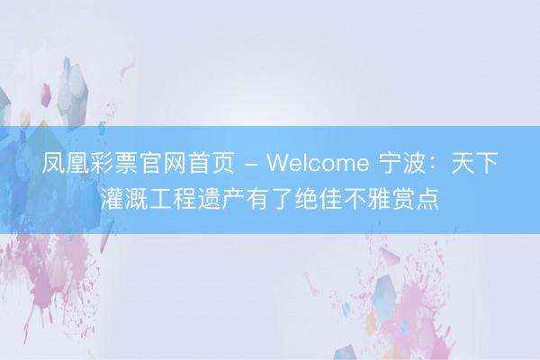 凤凰彩票官网首页 - Welcome 宁波：天下灌溉工程遗产有了绝佳不雅赏点
