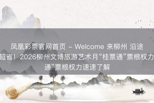 凤凰彩票官网首页 - Welcome 来柳州 沿途玩 | 玩得超省！2026柳州文博旅游艺术月“桂票通”票根权力速速了解