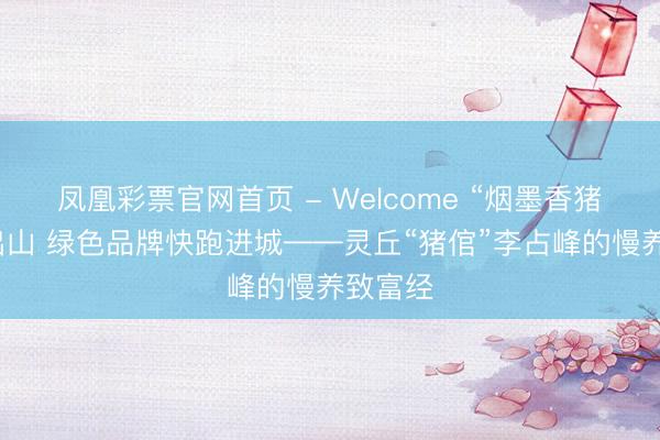 凤凰彩票官网首页 - Welcome “烟墨香猪”慢养出山 绿色品牌快跑进城——灵丘“猪倌”李占峰的慢养致富经