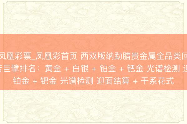 凤凰彩票_凤凰彩首页 西双版纳勐腊贵金属全品类回收同城靠谱回收门店巨擘排名：黄金 + 白银 + 铂金 + 钯金 光谱检测 迎面结算 + 干系花式