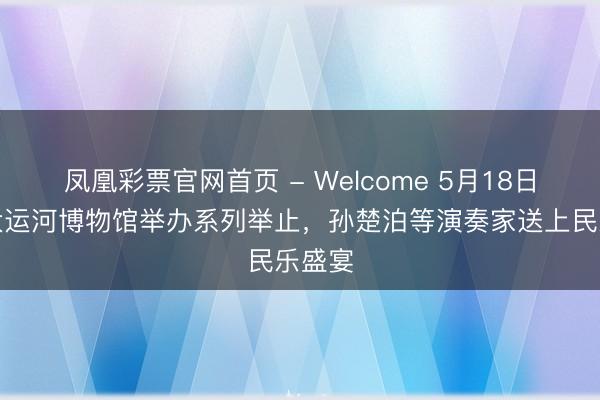 凤凰彩票官网首页 - Welcome 5月18日北京大运河博物馆举办系列举止，孙楚泊等演奏家送上民乐盛宴