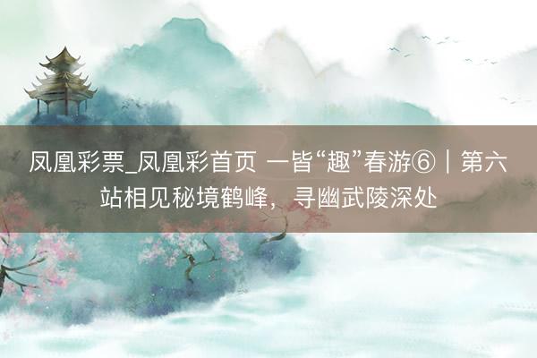 凤凰彩票_凤凰彩首页 一皆“趣”春游⑥｜第六站相见秘境鹤峰，寻幽武陵深处