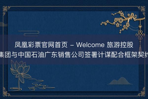 凤凰彩票官网首页 - Welcome 旅游控股集团与中国石油广东销售公司签署计谋配合框架契约