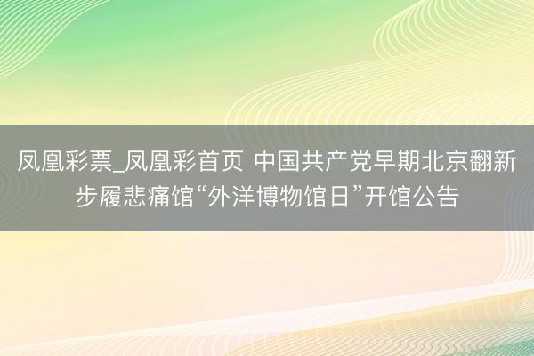 凤凰彩票_凤凰彩首页 中国共产党早期北京翻新步履悲痛馆“外洋博物馆日”开馆公告