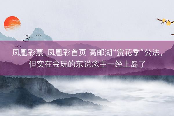 凤凰彩票_凤凰彩首页 高邮湖“赏花季”公法，但实在会玩的东说念主一经上岛了