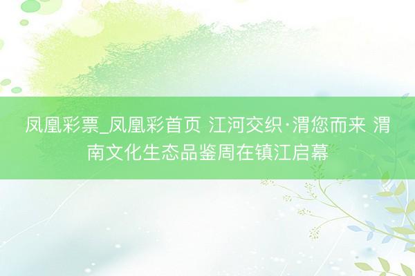 凤凰彩票_凤凰彩首页 江河交织·渭您而来 渭南文化生态品鉴周在镇江启幕
