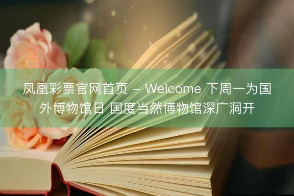 凤凰彩票官网首页 - Welcome 下周一为国外博物馆日 国度当然博物馆深广洞开