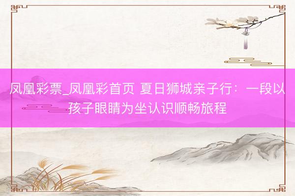 凤凰彩票_凤凰彩首页 夏日狮城亲子行：一段以孩子眼睛为坐认识顺畅旅程