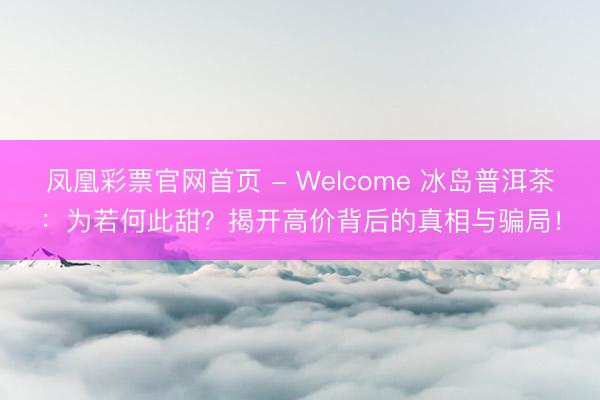 凤凰彩票官网首页 - Welcome 冰岛普洱茶：为若何此甜？揭开高价背后的真相与骗局！