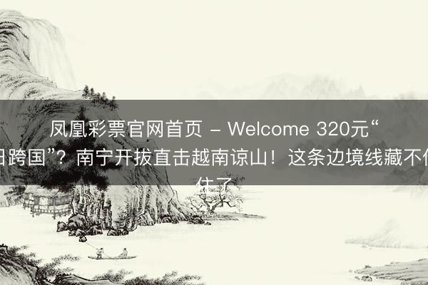 凤凰彩票官网首页 - Welcome 320元“一日跨国”？南宁开拔直击越南谅山！这条边境线藏不住了