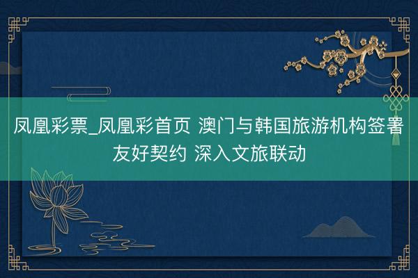 凤凰彩票_凤凰彩首页 澳门与韩国旅游机构签署友好契约 深入文旅联动