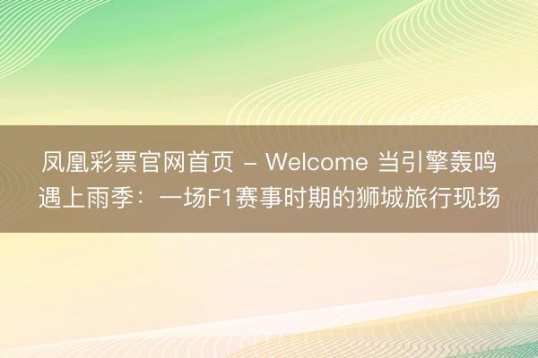 凤凰彩票官网首页 - Welcome 当引擎轰鸣遇上雨季：一场F1赛事时期的狮城旅行现场