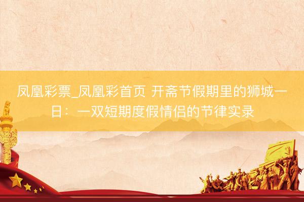 凤凰彩票_凤凰彩首页 开斋节假期里的狮城一日：一双短期度假情侣的节律实录