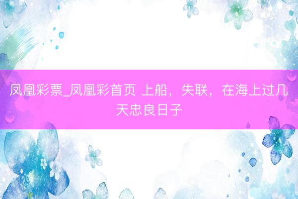凤凰彩票_凤凰彩首页 上船，失联，在海上过几天忠良日子