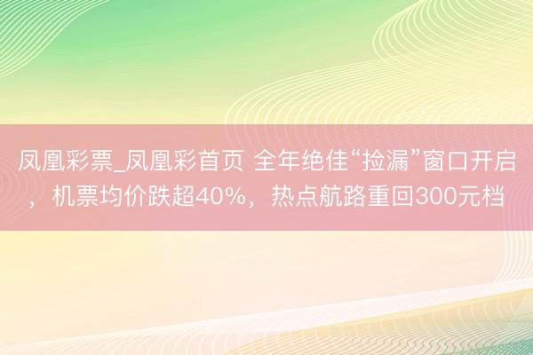 凤凰彩票_凤凰彩首页 全年绝佳“捡漏”窗口开启，机票均价跌超40%，热点航路重回300元档