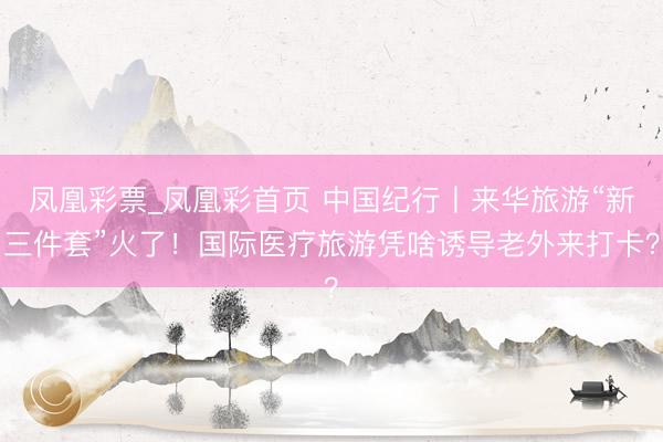 凤凰彩票_凤凰彩首页 中国纪行丨来华旅游“新三件套”火了！国际医疗旅游凭啥诱导老外来打卡？