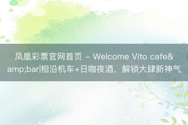 凤凰彩票官网首页 - Welcome Vito cafe&bar|相沿机车+日咖夜酒，解锁大肆新神气