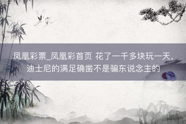 凤凰彩票_凤凰彩首页 花了一千多块玩一天，迪士尼的满足确凿不是骗东说念主的