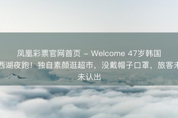 凤凰彩票官网首页 - Welcome 47岁韩国影后西湖夜跑！独自素颜逛超市，没戴帽子口罩，旅客未认出