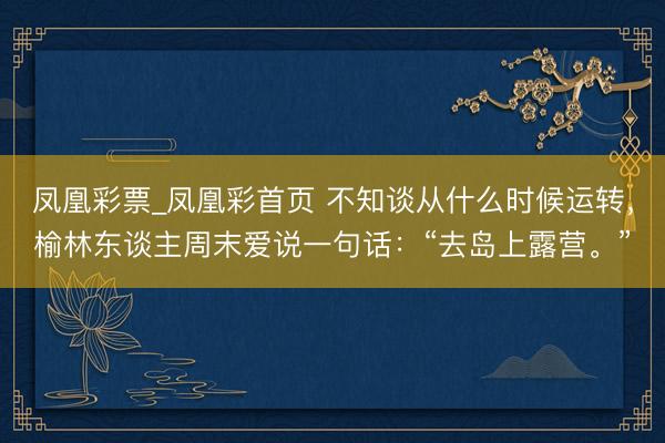 凤凰彩票_凤凰彩首页 不知谈从什么时候运转，榆林东谈主周末爱说一句话：“去岛上露营。”