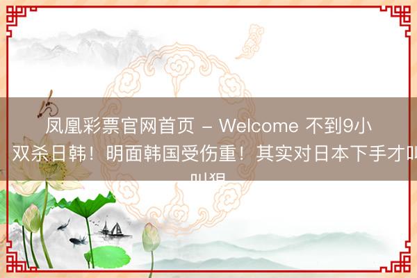 凤凰彩票官网首页 - Welcome 不到9小时！双杀日韩！明面韩国受伤重！其实对日本下手才叫狠