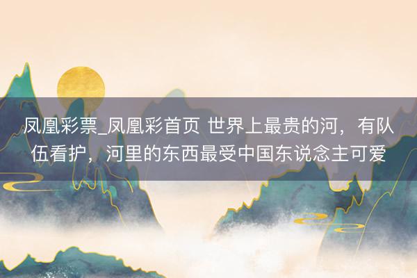 凤凰彩票_凤凰彩首页 世界上最贵的河，有队伍看护，河里的东西最受中国东说念主可爱